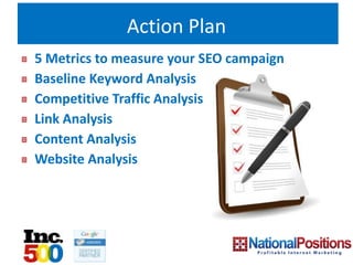 Action Plan
5 Metrics to measure your SEO campaign
Baseline Keyword Analysis
Competitive Traffic Analysis
Link Analysis
Content Analysis
Website Analysis
 