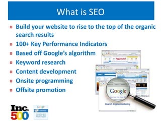 What is SEO
Build your website to rise to the top of the organic
search results
100+ Key Performance Indicators
Based off Google’s algorithm
Keyword research
Content development
Onsite programming
Offsite promotion
 