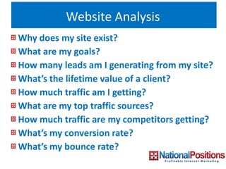 Website Analysis
Why does my site exist?
What are my goals?
How many leads am I generating from my site?
What’s the lifetime value of a client?
How much traffic am I getting?
What are my top traffic sources?
How much traffic are my competitors getting?
What’s my conversion rate?
What’s my bounce rate?
 
