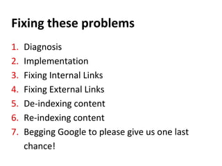 Fixing these problems
1. Diagnosis
2. Implementation
3. Fixing Internal Links
4. Fixing External Links
5. De-indexing content
6. Re-indexing content
7. Begging Google to please give us one last
chance!
 