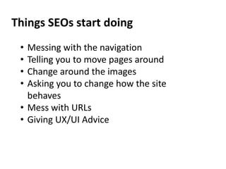 Things SEOs start doing
• Messing with the navigation
• Telling you to move pages around
• Change around the images
• Asking you to change how the site
behaves
• Mess with URLs
• Giving UX/UI Advice
 