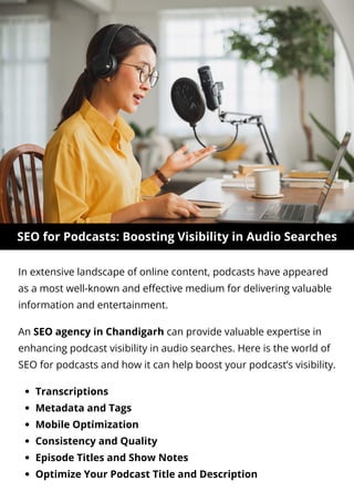 SEO for Podcasts: Boosting Visibility in Audio Searches
In extensive landscape of online content, podcasts have appeared
as a most well-known and effective medium for delivering valuable
information and entertainment.
Transcriptions
Metadata and Tags
Mobile Optimization
Consistency and Quality
Episode Titles and Show Notes
Optimize Your Podcast Title and Description
An SEO agency in Chandigarh can provide valuable expertise in
enhancing podcast visibility in audio searches. Here is the world of
SEO for podcasts and how it can help boost your podcast’s visibility.
 