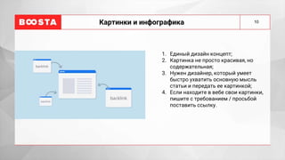 10
Картинки и инфографика
1. Единый дизайн концепт;
2. Картинка не просто красивая, но
содержательная;
3. Нужен дизайнер, который умеет
быстро ухватить основную мысль
статьи и передать ее картинкой;
4. Если находите в вебе свои картинки,
пишите с требованием / просьбой
поставить ссылку.
 
