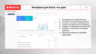 16
Интервью для блога: что дает
1. Попадание в Google Discover;
2. Ссылки с блогов специалистов;
3. Ссылки на цитаты из интервью;
4. Трафик по брендовым запросам;
5. Трафик с соцсетей и телеграм
каналов;
6. Изучение привычек целевой
аудитории.
 
