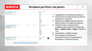 17
Интервью для блога: как делать
1. Придумайте интересные вопросы;
2. Пропишите условия (сколько можно
разместить ссылок);
3. Пропишите оффер (зачем тратить
время именно на ваше интервью);
4. Соберите базу спецов (сайты
конференций, выдача по запросам
best … experts, best … blogs, linkedin и
т.д.)
5. Начинайте с middle-спецов;
6. Используйте социальное
доказательство, когда возьмете
интервью у топовых спецов.
https://sitechecker.pro/category/interview/
 