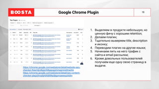 18
Google Chrome Plugin
1. Выделяем в продукте небольшую, но
ценную фичу с хорошим retention;
2. Делаем плагин;
3. Тщательно выверяем title, description
и иконку;
4. Переводим плагин на другие языки;
5. Начинаем лить на него трафик с
сайта и email рассылки;
6. Кроме довольных пользователей
получаем еще одну свою страницу в
выдаче.
https://chrome.google.com/webstore/detail/website-seo-
checker-free/nljcdkjpjnhlilgepggmmagnmebhadnk
https://chrome.google.com/webstore/detail/seo-content-
checker-plagi/jhngfghbfdjfdfejdjlgpmaeeegckldm
 