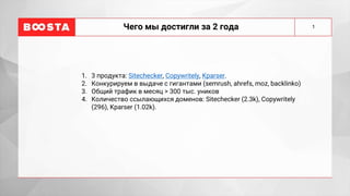 Чего мы достигли за 2 года
1. 3 продукта: Sitechecker, Copywritely, Kparser.
2. Конкурируем в выдаче с гигантами (semrush, ahrefs, moz, backlinko)
3. Общий трафик в месяц > 300 тыс. уников
4. Количество ссылающихся доменов: Sitechecker (2.3k), Copywritely
(296), Kparser (1.02k).
1
 