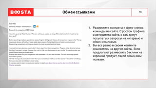 19
Обмен ссылками
1. Разместите контакты и фото членов
команды на сайте. С ростом трафика
и авторитета сайта, к вам могут
посыпаться запросы на интервью и
обмен ссылками.
2. Вы все равно в своем контенте
ссылаетесь на другие сайты. Если
предлагают разместить бэклинк на
хороший продукт, такой обмен вам
полезен.
 