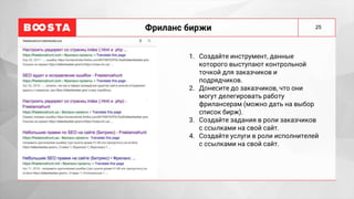 25
Фриланс биржи
1. Создайте инструмент, данные
которого выступают контрольной
точкой для заказчиков и
подрядчиков.
2. Донесите до заказчиков, что они
могут делегировать работу
фрилансерам (можно дать на выбор
список бирж).
3. Создайте задания в роли заказчиков
с ссылками на свой сайт.
4. Создайте услуги в роли исполнителей
с ссылками на свой сайт.
 