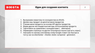 Идеи для создания контента
1. Выгружаем семантику по конкурентам из Ahrefs.
2. Делим наш продукт на десятки мини-продуктов.
3. Строим мини продукты на основе API других продуктов.
4. Ищем другие нестандартные методы использования продукта.
5. Таргетимся на сравнения с конкурентами (... alternative).
6. Переводим страницы на другие популярные языки (где есть спрос).
7. Смотрим по какому ключевому слову Google ставит нас быстро в
топ (у нас на sitechecker - checker, tester; на kparser - generator).
2
 