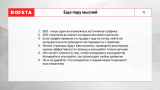 Еще пару мыслей
1. SEO - лишь один из возможных источников трафика.
2. SEO стратегия вытекает из маркетинговой стратегии.
3. Если трафик привели, но продукт еще не готов, лейте на
конкурентов или проводите эксперименты с прайсом.
4. Не все страницы будут вам полезны, проводите регулярную
оценку эффективности страниц и улучшайте только лучшие.
5. Нет ничего плохого в том, чтобы копировать конкурентов.
Копируйте и улучшайте, так происходит любое развитие.
6. Но и не думайте, что конкуренты с вашей ниши покрывают
всю семантику.
30
 