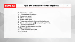 Идеи для получения ссылок и трафика
1. Комменты в блогах.
2. Подборки инструментов.
3. Бизнес листинги.
4. Обмен ссылками.
5. Broken link building.
6. Плагины для Google Chrome, Mozilla Firefox.
7. Берем интервью у профильных специалистов.
8. Страницы Help Center.
9. Обзоры профильных блоггеров.
10.Фриланс биржи.
11.Quora, Facebook, YouTube.
12.LTD сайты.
4
 
