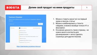 5
Делим свой продукт на мини продукты
1. Можно ставить мини-тул на первый
экран и внутрь статьи.
2. Можно комбинировать с how-to
гайдами, а можно вообще только h1 и
description.
3. Основная ценность таких страниц - не
нужно много контента для
ранжирования + легко сделать
страницы для других языков.
https://sitechecker.pro/what-is-favicon/
 