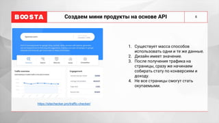 6
Создаем мини продукты на основе API
1. Существует масса способов
использовать одни и те же данные.
2. Дизайн имеет значение.
3. После получения трафика на
страницы, сразу же начинаем
собирать стату по конверсиям и
доходу.
4. Не все страницы смогут стать
окупаемыми.
https://sitechecker.pro/traffic-checker/
 