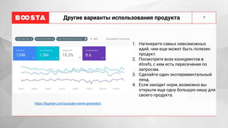 7
Другие варианты использования продукта
1. Нагенерите самых невозможных
идей, чем еще может быть полезен
продукт.
2. Посмотрите всех конкурентов в
Ahrefs, с кем есть пересечения по
запросам.
3. Сделайте один экспериментальный
ленд.
4. Если заходит норм, возможно вы
открыли еще одну большую нишу для
своего продукта.
https://kparser.com/youtube-name-generator/
 