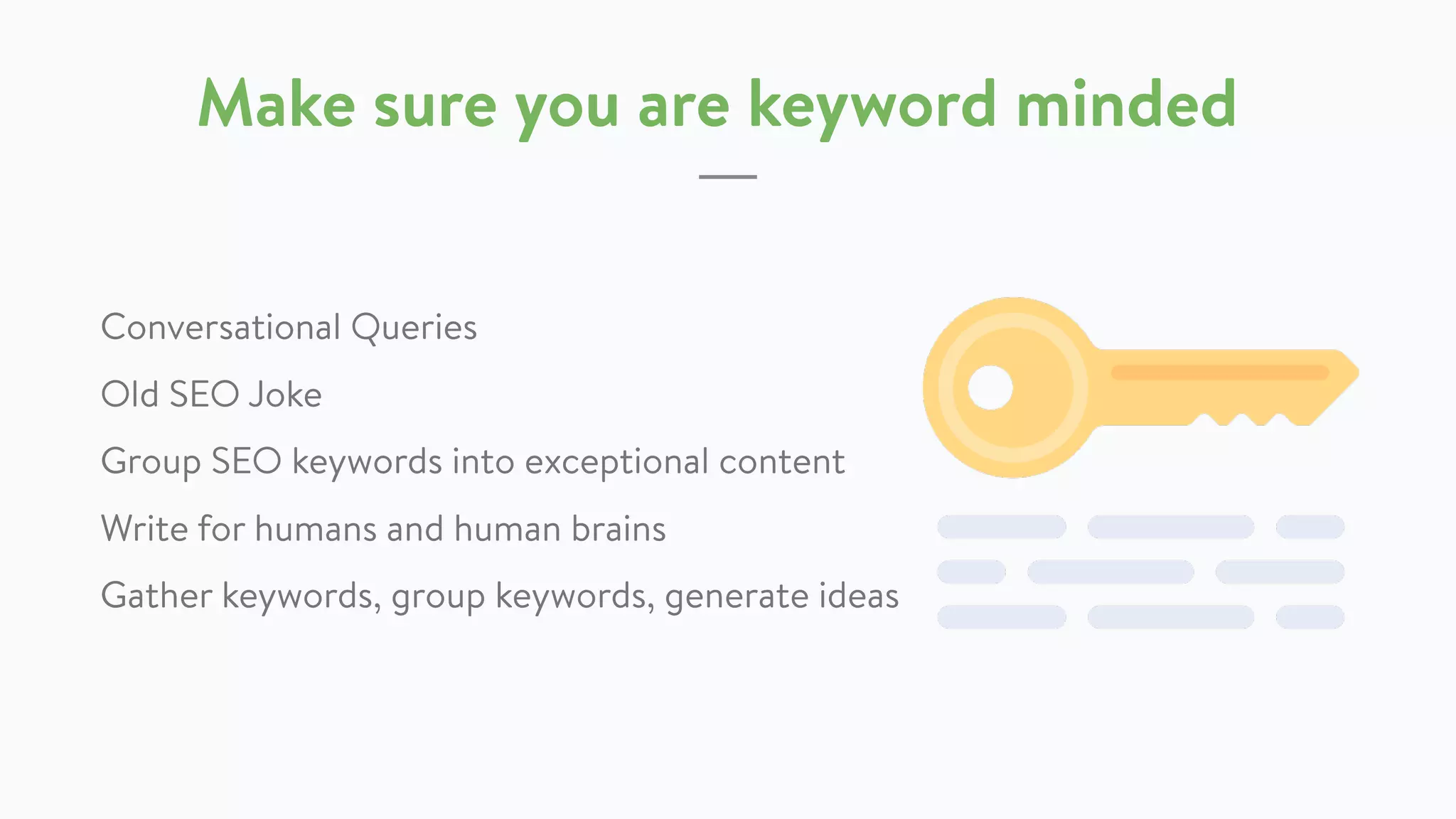 Make sure you are keyword minded
Conversational Queries
Group SEO keywords into exceptional content
Write for humans and human brains
Gather keywords, group keywords, generate
ideas (Dr.Pete @ Moz)
 