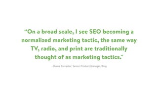 –Duane Forrester, Senior Product Manager, Bing
“On a broad scale, I see SEO becoming a
normalized marketing tactic, the same way
TV, radio, and print are traditionally
thought of as marketing tactics."
 