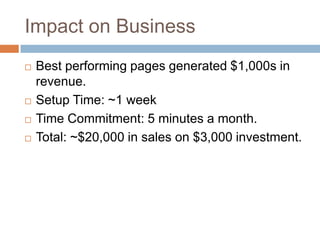 Impact on BusinessBest performing pages generated $1,000s in revenue.Setup Time: ~1 weekTime Commitment: 5 minutes a month.Total: ~$20,000 in sales on $3,000 investment.
