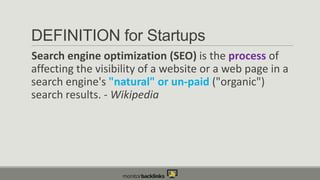 DEFINITION for Startups
Search engine optimization (SEO) is the process of
affecting the visibility of a website or a web page in a
search engine's "natural" or un-paid ("organic")
search results. - Wikipedia

 