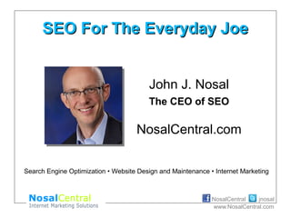 jnosalNosalCentral
www.NosalCentral.com
SEO For The Everyday JoeSEO For The Everyday Joe
John J. Nosal
The CEO of SEO
NosalCentral.com
Search Engine Optimization • Website Design and Maintenance • Internet Marketing
 