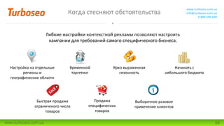 Когда стесняют обстоятельства
www.turboseo.com.ua
info@turboseo.com.ua
0 800 509-600
www.turboseo.com.ua 10
Гибкие настройки контекстной рекламы позволяют настроить
кампании для требований самого специфического бизнеса.
Настройка на отдельные
регионы и
географические области
Временной
таргетинг
Ярко выраженная
сезонность
Быстрая продажа
ограниченого числа
товаров
Начинать с
небольшого бюджета
Продажа
специфических
товаров
Выборочное разовое
привечение клиентов
 