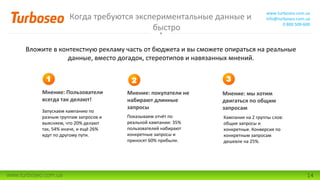Когда требуются экспериментальные данные и
быстро
www.turboseo.com.ua
info@turboseo.com.ua
0 800 509-600
www.turboseo.com.ua 14
Вложите в контекстную рекламу часть от бюджета и вы сможете опираться на реальные
данные, вместо догадок, стереотипов и навязанных мнений.
Мнение: Пользователи
всегда так делают!
Мнение: мы хотим
двигаться по общим
запросам
1
Мнение: покупатели не
набирают длинные
запросы
2 3
Запускаем кампанию по
разным группам запросов и
выясняем, что 20% делают
так, 54% иначе, и ещё 26%
идут по другому пути.
Показываем отчёт по
реальной кампании: 35%
пользователей набирают
конкретные запросы и
приносят 60% прибыли.
Кампания на 2 группы слов:
общие запросы и
конкретные. Конверсия по
конкретным запросам
дешевле на 25%.
 