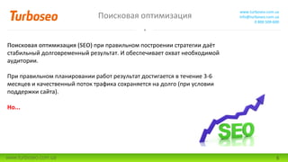 Поисковая оптимизация
www.turboseo.com.ua
info@turboseo.com.ua
0 800 509-600
www.turboseo.com.ua 6
Поисковая оптимизация (SEO) при правильном построении стратегии даёт
стабильный долговременный результат. И обеспечивает охват необходимой
аудитории.
При правильном планировании работ результат достигается в течение 3-6
месяцев и качественный поток трафика сохраняется на долго (при условии
поддержки сайта).
Но...
 