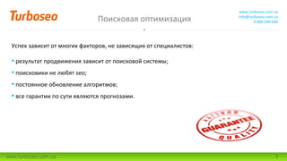 Поисковая оптимизация
www.turboseo.com.ua
info@turboseo.com.ua
0 800 509-600
www.turboseo.com.ua 7
Успех зависит от многих факторов, не зависящих от специалистов:
• результат продвижения зависит от поисковой системы;
• поисковики не любят seo;
• постоянное обновление алгоритмов;
• все гарантии по сути являются прогнозами.
 