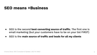Victoria Olsina: SEO Consultant & Speaker | SEO for Web3 11
SEO means +Business
● SEO is the second best converting source of traffic. The ﬁrst one is
email marketing (but your customers have to be on your list FIRST)
● SEO is the main source of traffic and leads for all my clients
 