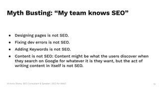Victoria Olsina: SEO Consultant & Speaker | SEO for Web3 13
Myth Busting: “My team knows SEO”
● Designing pages is not SEO.
● Fixing dev errors is not SEO.
● Adding Keywords is not SEO.
● Content is not SEO: Content might be what the users discover when
they search on Google for whatever it is they want, but the act of
writing content in itself is not SEO.
 
