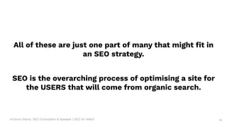 Victoria Olsina: SEO Consultant & Speaker | SEO for Web3 14
All of these are just one part of many that might ﬁt in
an SEO strategy.
SEO is the overarching process of optimising a site for
the USERS that will come from organic search.
 