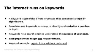 Victoria Olsina: SEO Consultant & Speaker | SEO for Web3 17
The internet runs on keywords
● A keyword is generally a word or phrase that comprises a topic of
signiﬁcance.
● Searchers use keywords as a way to identify and verbalise a problem
or topic.
● Keywords help search engines understand the purpose of your page.
● Each page should target one keyword/topic.
● Keyword example: crypto loans without collateral
 