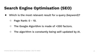 Victoria Olsina: SEO Consultant & Speaker | SEO for Web3 21
Search Engine Optimisation (SEO)
● Which is the most relevant result for a query (keyword)?
○ Page Rank: 0 - 10.
○ The Google Algorithm is made of +200 factors.
○ The algorithm is constantly being self-updated by AI.
 