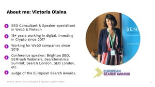 Victoria Olsina: SEO Consultant & Speaker | SEO for Web3
About me: Victoria Olsina
● SEO Consultant & Speaker specialised
in Web3 & Fintech
● 15+ years working in digital. Investing
in Crypto since 2017
Working for Web3 companies since
2018
Conference speaker: Brighton SEO,
SEMrush Webinars, Searchmetrics
Summit, Search London, SEO London,
etc.
Judge of the European Search Awards.
Victoria Olsina
3
 