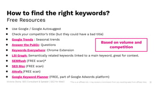 Victoria Olsina: SEO Consultant & Speaker | SEO for Web3 31
How to ﬁnd the right keywords?
Free Resources
● Use Google / Google Autosuggest
● Check your competitor’s title (but they could have a bad title)
● Google Trends : Seasonal trends
● Answer the Public: Questions
● Keywords Everywhere: Chrome Extension
● LSI Graph: Semantically related keywords linked to a main keyword, great for context.
● SEMRush (FREE scan)*
● SEO Moz (FREE scan)
● AHrefs (FREE scan)
● Google Keyword Planner (FREE, part of Google Adwords platform)
Based on volume and
competition
*This is an affiliate link. I may receive a commission from any resulting sales from affiliate links.
 