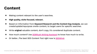 Victoria Olsina: SEO Consultant & Speaker | SEO for Web3
Content
● Making content relevant to the user’s searches.
● High quality, niche focused, relevant.
● Based on information from Keyword Research and the Content Gap Analysis, we can
create/update/repurpose onsite content, to target users for speciﬁc searches.
● Write original valuable content, don’t copy, it’s considered duplicate content.
● How much content? Use SEMRush Writing Assistant to know how much to write.
● Or better…The best SEO Content Tool right now is SEOWind.
37
*The links on this page are affiliate links. I may receive a
commission from any resulting sales from affiliate links.
 