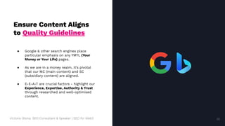 Victoria Olsina: SEO Consultant & Speaker | SEO for Web3
Ensure Content Aligns
to Quality Guidelines
● Google & other search engines place
particular emphasis on any YMYL (Your
Money or Your Life) pages.
● As we are in a money realm, it’s pivotal
that our MC (main content) and SC
(subsidiary content) are aligned.
● E-E-A-T are crucial factors - highlight our
Experience, Expertise, Authority & Trust
through researched and well-optimised
content.
38
38
 