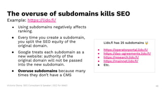 Victoria Olsina: SEO Consultant & Speaker | SEO for Web3 48
● Using subdomains negatively affects
ranking.
● Every time you create a subdomain,
you split the SEO equity of the
original domain.
● Google treats each subdomain as a
new website: authority of the
original domain will not be passed
into the new subdomain.
● Overuse subdomains because many
times they don’t have a CMS
The overuse of subdomains kills SEO
Example: https://lido.ﬁ/
Lido.ﬁ has 25 subdomains 🤯
● https://operatorportal.lido.ﬁ/
● https://dao-agreements.lido.ﬁ/
● https://research.lido.ﬁ/
● https://mainnet.lido.ﬁ/
● Etc.
 