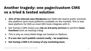 Victoria Olsina: SEO Consultant & Speaker | SEO for Web3 49
Another tragedy: one pager/custom CMS
vs a tried & tested solution
● 43% of the internet uses Wordpress but Web3 dev teams prefer overlook
this platform (and most platforms available on the market). This is also
best platform for SEO as most SEO tools integrate with it.
● Not having a CMS means you rely on 3rd party services to perform basic
functions such as hosting a blog.
● This is why so many Web3 blogs are hosted on Medium.
● If a non-dev can’t publish content easily - be suspicious.
● Not having a CMS is #1 enemy of any marketing team.
 
