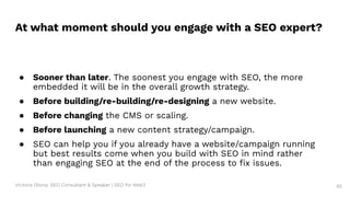 Victoria Olsina: SEO Consultant & Speaker | SEO for Web3 65
● Sooner than later. The soonest you engage with SEO, the more
embedded it will be in the overall growth strategy.
● Before building/re-building/re-designing a new website.
● Before changing the CMS or scaling.
● Before launching a new content strategy/campaign.
● SEO can help you if you already have a website/campaign running
but best results come when you build with SEO in mind rather
than engaging SEO at the end of the process to ﬁx issues.
At what moment should you engage with a SEO expert?
 