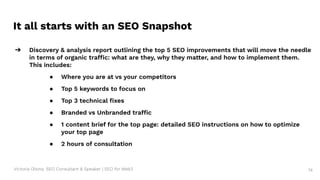 Victoria Olsina: SEO Consultant & Speaker | SEO for Web3
It all starts with an SEO Snapshot
➔ Discovery & analysis report outlining the top 5 SEO improvements that will move the needle
in terms of organic traffic: what are they, why they matter, and how to implement them.
This includes:
● Where you are at vs your competitors
● Top 5 keywords to focus on
● Top 3 technical ﬁxes
● Branded vs Unbranded traffic
● 1 content brief for the top page: detailed SEO instructions on how to optimize
your top page
● 2 hours of consultation
74
 