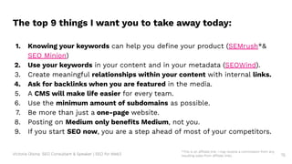 Victoria Olsina: SEO Consultant & Speaker | SEO for Web3 75
1. Knowing your keywords can help you deﬁne your product (SEMrush*&
SEO Minion)
2. Use your keywords in your content and in your metadata (SEOWind).
3. Create meaningful relationships within your content with internal links.
4. Ask for backlinks when you are featured in the media.
5. A CMS will make life easier for every team.
6. Use the minimum amount of subdomains as possible.
7. Be more than just a one-page website.
8. Posting on Medium only beneﬁts Medium, not you.
9. If you start SEO now, you are a step ahead of most of your competitors.
The top 9 things I want you to take away today:
*This is an affiliate link. I may receive a commission from any
resulting sales from affiliate links.
 
