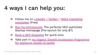 Victoria Olsina: SEO Consultant & Speaker | SEO for Web3
➔ Follow me on Linkedin / Twitter / Web3 marketing
newsletter (Free)
➔ Buy my microcourse: The perfectly SEO optimized
Startup Homepage (Pre-launch for only $7)
➔ Book a SEO Snapshot for quick wins
➔ Take part in my Organic Growth Accelerator Programme
for explosive results (3 spots)
78
4 ways I can help you:
 