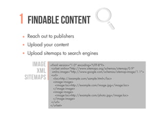 1 Findable content
  Reach out to publishers
  Upload your content
  Upload sitemaps to search engines

    Image    <?xml version="1.0" encoding="UTF-8"?>
              <urlset xmlns="http://www.sitemaps.org/schemas/sitemap/0.9"
      XML      xmlns:image="http://www.google.com/schemas/sitemap-image/1.1">
              <url>
 sitemaps       <loc>http://example.com/sample.html</loc>
                <image:image>
                 <image:loc>http://example.com/image.jpg</image:loc>
                </image:image>
                <image:image>
                 <image:loc>http://example.com/photo.jpg</image:loc>
                </image:image>
              </url>
             </urlset>
 
