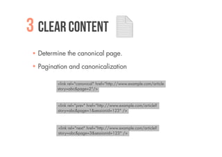 3 Clear content
  Determine the canonical page.

  Pagination and canonicalization

        <link rel="canonical" href="http://www.example.com/article
        story=abc&page=2"/>



        <link rel="prev" href="http://www.example.com/article?
        story=abc&page=1&sessionid=123" />



         <link rel="next" href="http://www.example.com/article?
         story=abc&page=3&sessionid=123" />
 