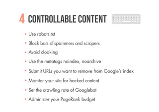 4 Controllable content
  Use robots.txt
  Block bots of spammers and scrapers
  Avoid cloaking
  Use the metatags noindex, noarchive

  Submit URLs you want to remove from Google’s index

  Monitor your site for hacked content

  Set the crawling rate of Googlebot
  Administer your PageRank budget
 