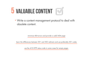 5 Valuable content
  Write a content management protocol to deal with
  obsolete content.



                 minimise 404 errors and provide a useful 404 page


  learn the differences between 301 and 302 redirects and use preferably 301 codes


            use the 410 HTTP status code in some cases for empty pages
 