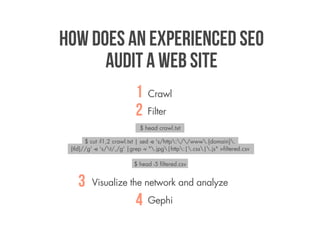How does an experienced SEO
      audit a web site
                           1 Crawl
                           2 Filter
                             $ head crawl.txt

       $ cut -f1,2 crawl.txt | sed -e 's/http://www.{domain}.
 {tld}//g' -e 's/t/,/g' |grep -v ".jpg|http:|.css|.js" >filtered.csv

                           $ head -5 filtered.csv


    3    Visualize the network and analyze

                           4    Gephi
 