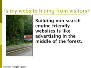 Is my website hiding from visitors?
                       Building non search
                       engine friendly
                       websites is like
                       advertising in the
                       middle of the forest.




www.seo-hongkong.com
 