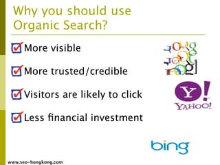 Why you should use
  Organic Search?
     More visible

     More trusted/credible

     Visitors are likely to click

     Less ﬁnancial investment



www.seo-hongkong.com
 